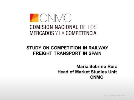 STUDY ON COMPETITION IN RAILWAY FREIGHT TRANSPORT IN SPAIN ICN, Sydney, May 1st 2015 María Sobrino Ruiz Head of Market Studies Unit CNMC.