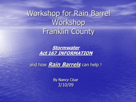 Workshop for Rain Barrel Workshop Franklin County Stormwater Act 167 INFORMATION and how Rain Barrels can help ! By Nancy Cisar 3/10/09.