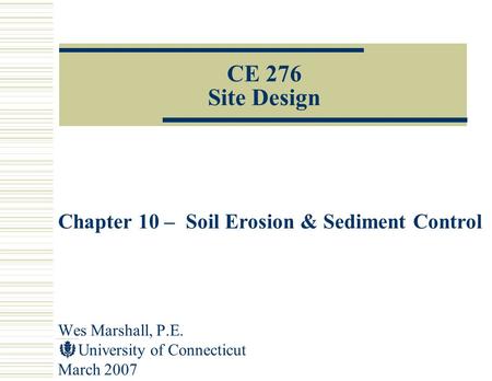 Wes Marshall, P.E. University of Connecticut March 2007 CE 276 Site Design Chapter 10 – Soil Erosion & Sediment Control.
