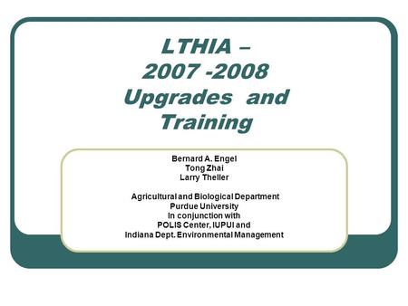 LTHIA – 2007 -2008 Upgrades and Training Bernard A. Engel Tong Zhai Larry Theller Agricultural and Biological Department Purdue University In conjunction.