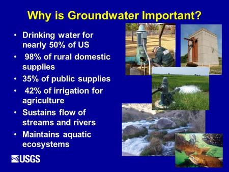 Why is Groundwater Important? Drinking water for nearly 50% of US 98% of rural domestic supplies 35% of public supplies 42% of irrigation for agriculture.