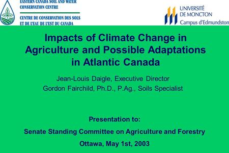 Impacts of Climate Change in Agriculture and Possible Adaptations in Atlantic Canada Jean-Louis Daigle, Executive Director Gordon Fairchild, Ph.D., P.Ag.,