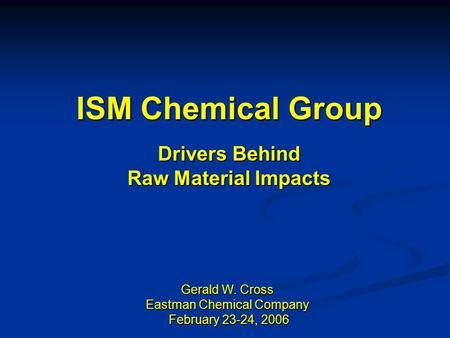ISM Chemical Group Drivers Behind Raw Material Impacts Gerald W. Cross Eastman Chemical Company February 23-24, 2006 February 23-24, 2006.