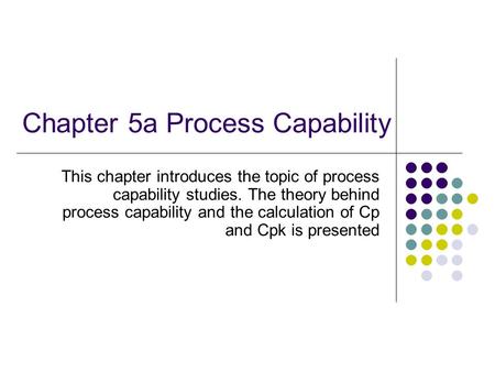 Chapter 5a Process Capability This chapter introduces the topic of process capability studies. The theory behind process capability and the calculation.
