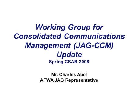 Working Group for Consolidated Communications Management (JAG-CCM) Update Spring CSAB 2008 Mr. Charles Abel AFWA JAG Representative.