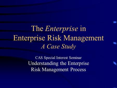 The Enterprise in Enterprise Risk Management A Case Study CAS Special Interest Seminar Understanding the Enterprise Risk Management Process.