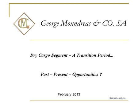 George Moundreas & CO. SA Dry Cargo Segment – A Transition Period... Past – Present – Opportunities ? George Logothetis February 2013.