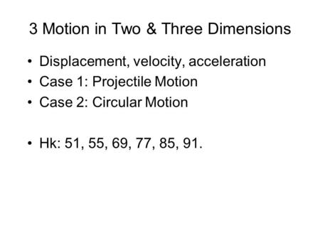 3 Motion in Two & Three Dimensions Displacement, velocity, acceleration Case 1: Projectile Motion Case 2: Circular Motion Hk: 51, 55, 69, 77, 85, 91.