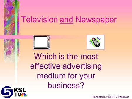 Television and Newspaper Which is the most effective advertising medium for your business? Presented by: KSL-TV Research.
