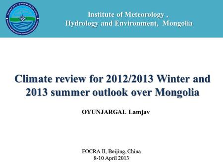 OYUNJARGAL Lamjav Climate review for 2012/2013 Winter and 2013 summer outlook over Mongolia FOCRA II, Beijing, China 8-10 April 2013 Institute of Meteorology,