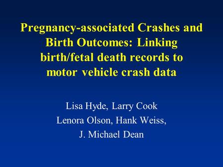 Pregnancy-associated Crashes and Birth Outcomes: Linking birth/fetal death records to motor vehicle crash data Lisa Hyde, Larry Cook Lenora Olson, Hank.