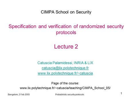 Bangalore, 2 Feb 2005Probabilistic security protocols 1 CIMPA School on Security Specification and verification of randomized security protocols Lecture.