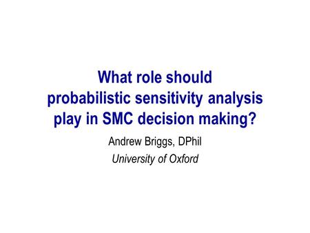 What role should probabilistic sensitivity analysis play in SMC decision making? Andrew Briggs, DPhil University of Oxford.