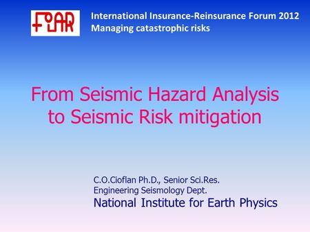 International Insurance-Reinsurance Forum 2012 Managing catastrophic risks From Seismic Hazard Analysis to Seismic Risk mitigation C.O.Cioflan Ph.D., Senior.