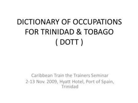 DICTIONARY OF OCCUPATIONS FOR TRINIDAD & TOBAGO ( DOTT ) Caribbean Train the Trainers Seminar 2-13 Nov. 2009, Hyatt Hotel, Port of Spain, Trinidad.