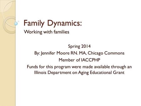 Family Dynamics: Working with families Spring 2014 By: Jennifer Moore RN. MA, Chicago Commons Member of IACCPHP Funds for this program were made available.