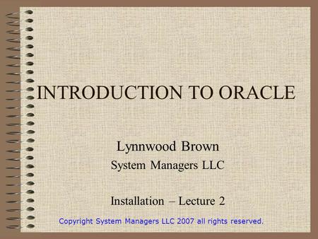 INTRODUCTION TO ORACLE Lynnwood Brown System Managers LLC Installation – Lecture 2 Copyright System Managers LLC 2007 all rights reserved.