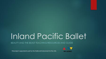Inland Pacific Ballet BEAUTY AND THE BEAST TEACHING RESOURCES AND GUIDE This project supported in part by the National Endowment for the Arts.