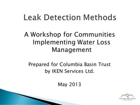 A Workshop for Communities Implementing Water Loss Management Prepared for Columbia Basin Trust by IKEN Services Ltd. May 2013 Leak Detection Methods.