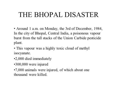 THE BHOPAL DISASTER Around 1 a.m. on Monday, the 3rd of December, 1984, In the city of Bhopal, Central India, a poisonous vapour burst from the tall stacks.