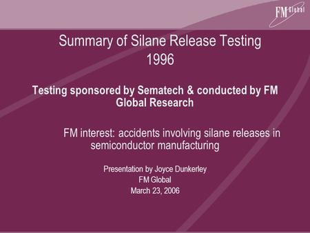 Summary of Silane Release Testing 1996 Testing sponsored by Sematech & conducted by FM Global Research FM interest: accidents involving silane releases.