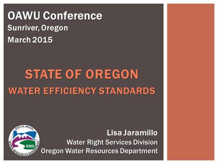 STATE OF OREGON WATER EFFICIENCY STANDARDS OAWU Conference Sunriver, Oregon March 2015 Lisa Jaramillo Water Right Services Division Oregon Water Resources.
