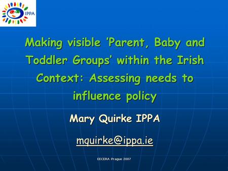 EECERA Prague 2007 Making visible ’Parent, Baby and Toddler Groups’ within the Irish Context: Assessing needs to influence policy Mary Quirke IPPA