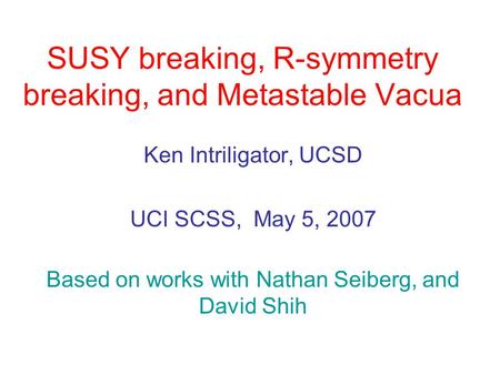 SUSY breaking, R-symmetry breaking, and Metastable Vacua Ken Intriligator, UCSD UCI SCSS, May 5, 2007 Based on works with Nathan Seiberg, and David Shih.