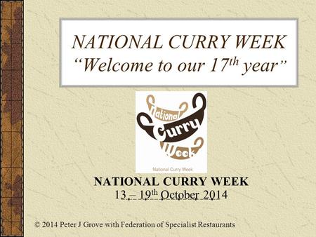 NATIONAL CURRY WEEK “Welcome to our 17 th year ” NATIONAL CURRY WEEK 13 – 19 th October 2014 © 2014 Peter J Grove with Federation of Specialist Restaurants.