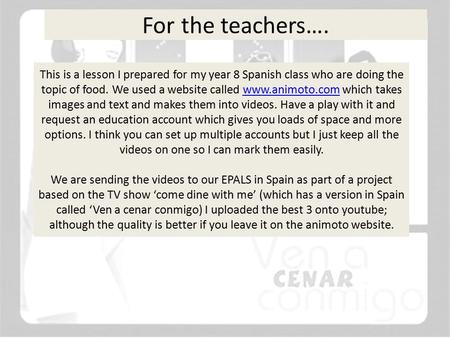 For the teachers…. This is a lesson I prepared for my year 8 Spanish class who are doing the topic of food. We used a website called www.animoto.com which.