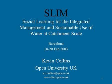 1 SLIM Social Learning for the Integrated Management and Sustainable Use of Water at Catchment Scale Barcelona 18-20 Feb 2003 Kevin Collins Open University.