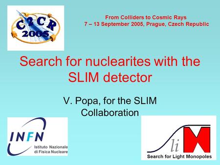Search for nuclearites with the SLIM detector V. Popa, for the SLIM Collaboration From Colliders to Cosmic Rays 7 – 13 September 2005, Prague, Czech Republic.