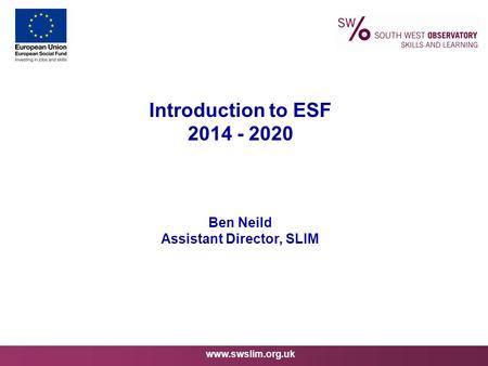 Www.swslim.org.uk Introduction to ESF 2014 - 2020 Ben Neild Assistant Director, SLIM.