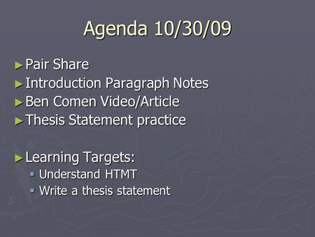 Agenda 10/30/09 ► Pair Share ► Introduction Paragraph Notes ► Ben Comen Video/Article ► Thesis Statement practice ► Learning Targets:  Understand HTMT.