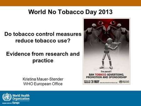 World No Tobacco Day 2013 Do tobacco control measures reduce tobacco use? Evidence from research and practice Kristina Mauer-Stender WHO European Office.
