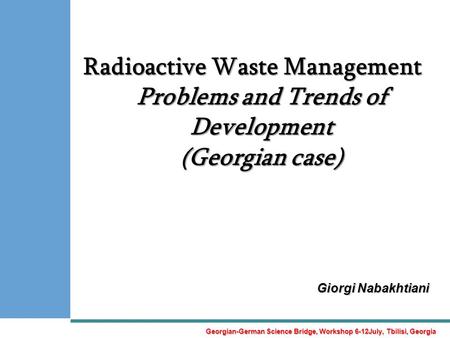 Radioactive Waste Management Problems and Trends of Development (Georgian case) Giorgi Nabakhtiani Georgian-German Science Bridge, Workshop 6-12July, Tbilisi,