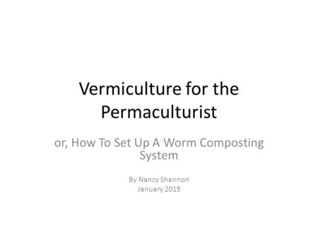 Vermiculture for the Permaculturist or, How To Set Up A Worm Composting System By Nancy Shannon January 2015.