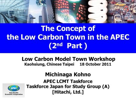 The Concept of the Low Carbon Town in the APEC (2 nd Part ) Low Carbon Model Town Workshop Kaohsiung, Chinese Taipei 18 October 2011 Michinaga Kohno APEC.