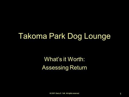 © 2007. Barry D. Yatt. All rights reserved. 1 Takoma Park Dog Lounge What’s it Worth: Assessing Return.