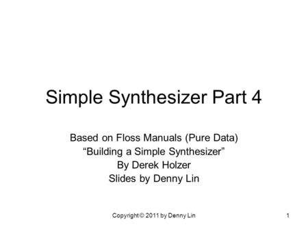 Copyright © 2011 by Denny Lin1 Simple Synthesizer Part 4 Based on Floss Manuals (Pure Data) “Building a Simple Synthesizer” By Derek Holzer Slides by Denny.