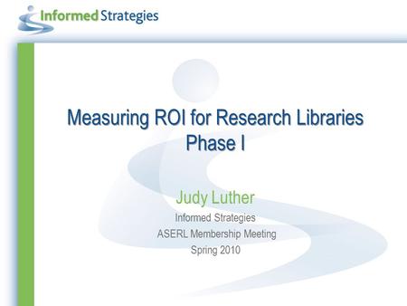 Measuring ROI for Research Libraries Phase I Judy Luther Informed Strategies ASERL Membership Meeting Spring 2010.