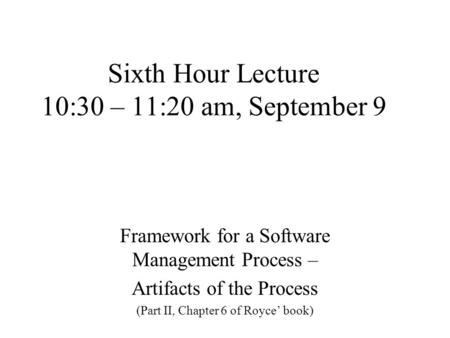 Sixth Hour Lecture 10:30 – 11:20 am, September 9 Framework for a Software Management Process – Artifacts of the Process (Part II, Chapter 6 of Royce’ book)