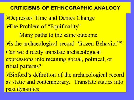 CRITICISMS OF ETHNOGRAPHIC ANALOGY  Depresses Time and Denies Change  The Problem of “Equifinality” Many paths to the same outcome  Is the archaeological.
