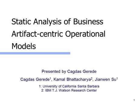 1 Static Analysis of Business Artifact-centric Operational Models Presented by Cagdas Gerede Cagdas Gerede 1, Kamal Bhattacharya 2, Jianwen Su 1 1: University.