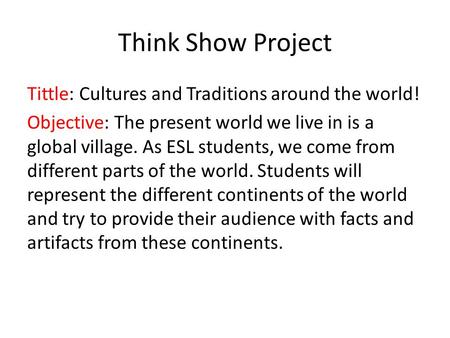 Think Show Project Tittle: Cultures and Traditions around the world! Objective: The present world we live in is a global village. As ESL students, we come.