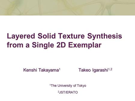 Layered Solid Texture Synthesis from a Single 2D Exemplar Kenshi Takayama 1 Takeo Igarashi 1,2 1 The University of Tokyo 2 JST/ERATO.