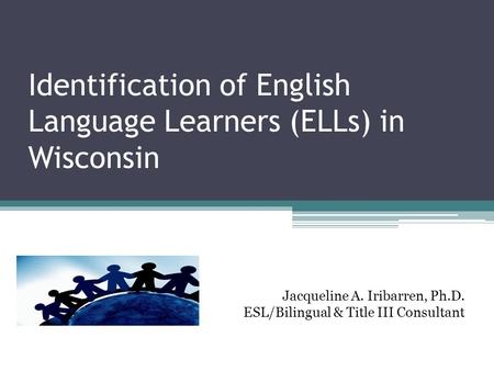 Identification of English Language Learners (ELLs) in Wisconsin Jacqueline A. Iribarren, Ph.D. ESL/Bilingual & Title III Consultant.