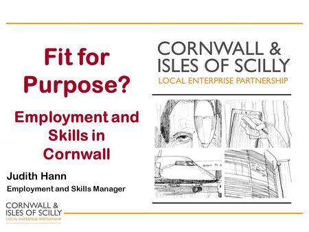 Fit for Purpose? Employment and Skills in Cornwall Judith Hann Employment and Skills Manager.