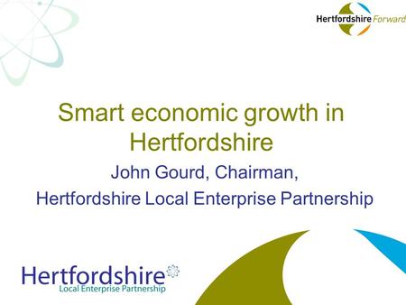 Smart economic growth in Hertfordshire John Gourd, Chairman, Hertfordshire Local Enterprise Partnership.