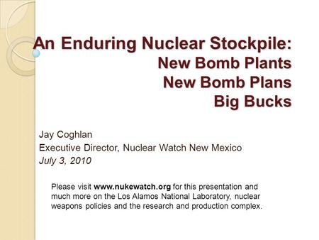 An Enduring Nuclear Stockpile: New Bomb Plants New Bomb Plans Big Bucks Jay Coghlan Executive Director, Nuclear Watch New Mexico July 3, 2010 Please visit.